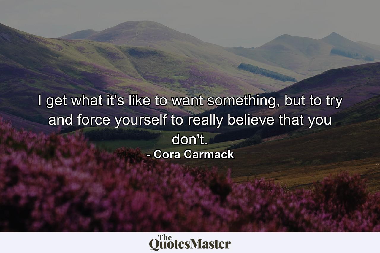 I get what it's like to want something, but to try and force yourself to really believe that you don't. - Quote by Cora Carmack