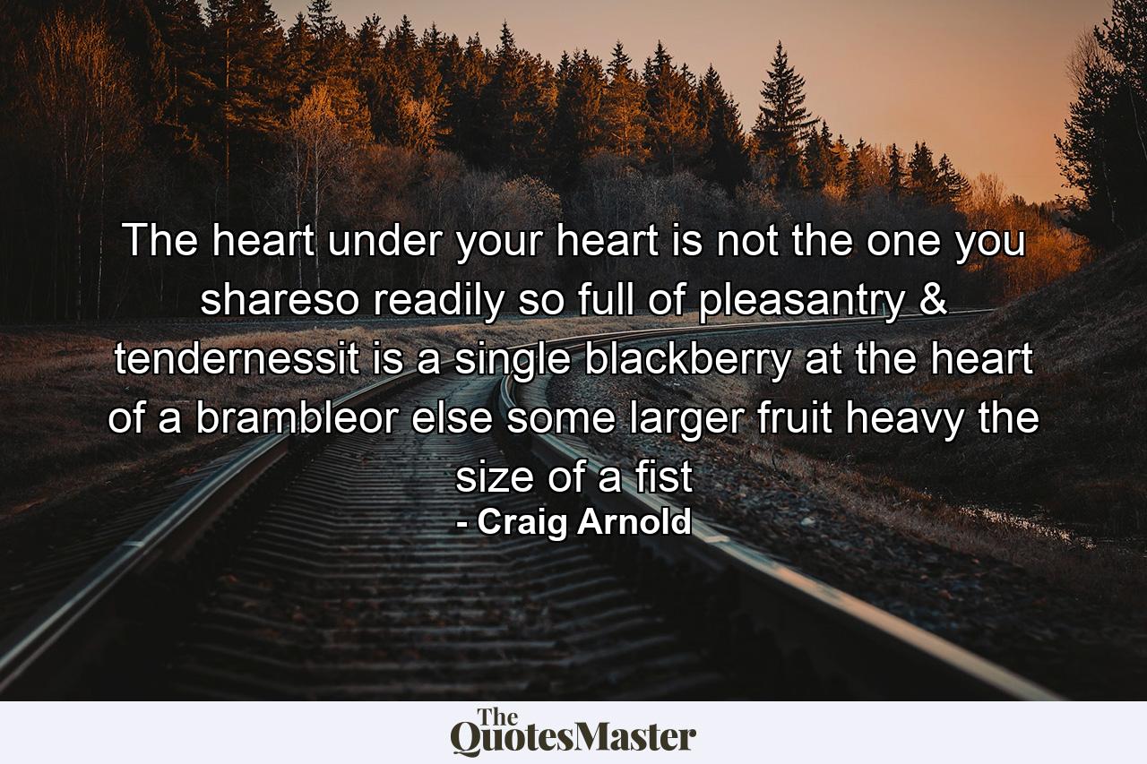 The heart under your heart is not the one you shareso readily so full of pleasantry & tendernessit is a single blackberry at the heart of a brambleor else some larger fruit heavy the size of a fist - Quote by Craig Arnold