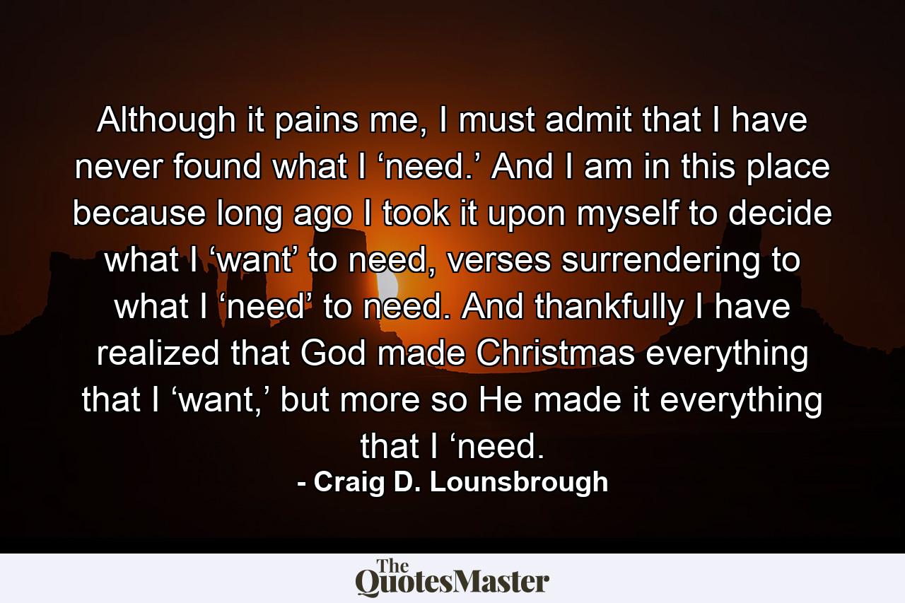 Although it pains me, I must admit that I have never found what I ‘need.’ And I am in this place because long ago I took it upon myself to decide what I ‘want’ to need, verses surrendering to what I ‘need’ to need. And thankfully I have realized that God made Christmas everything that I ‘want,’ but more so He made it everything that I ‘need. - Quote by Craig D. Lounsbrough