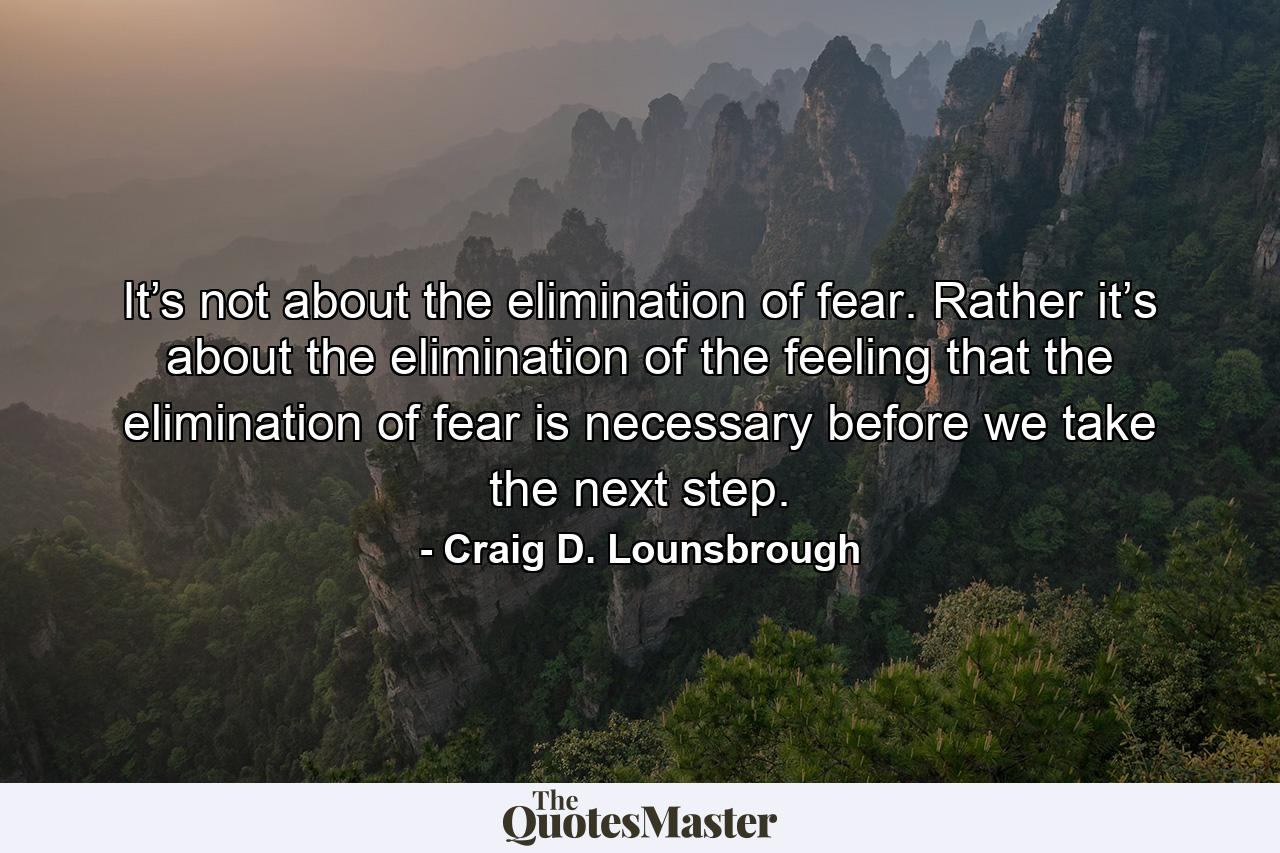 It’s not about the elimination of fear. Rather it’s about the elimination of the feeling that the elimination of fear is necessary before we take the next step. - Quote by Craig D. Lounsbrough