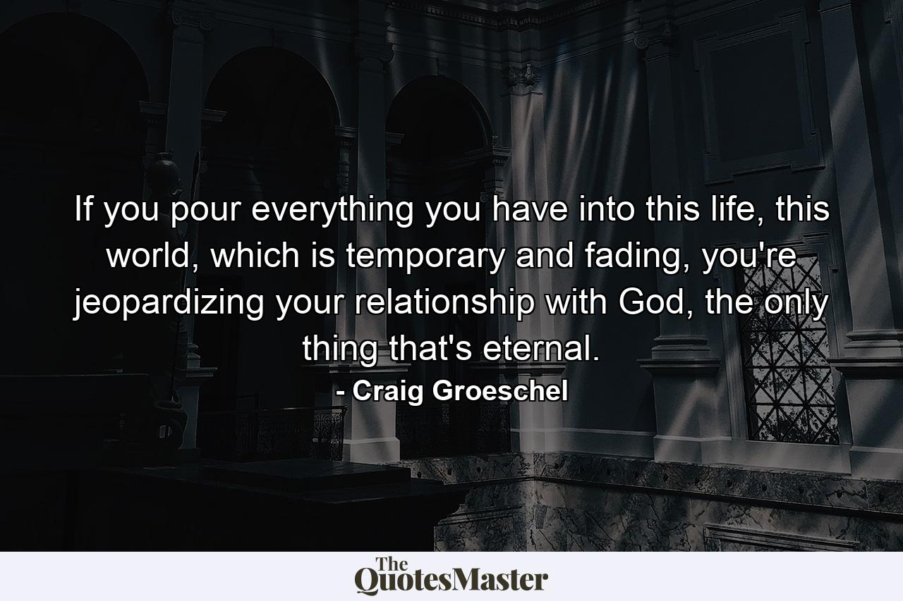 If you pour everything you have into this life, this world, which is temporary and fading, you're jeopardizing your relationship with God, the only thing that's eternal. - Quote by Craig Groeschel