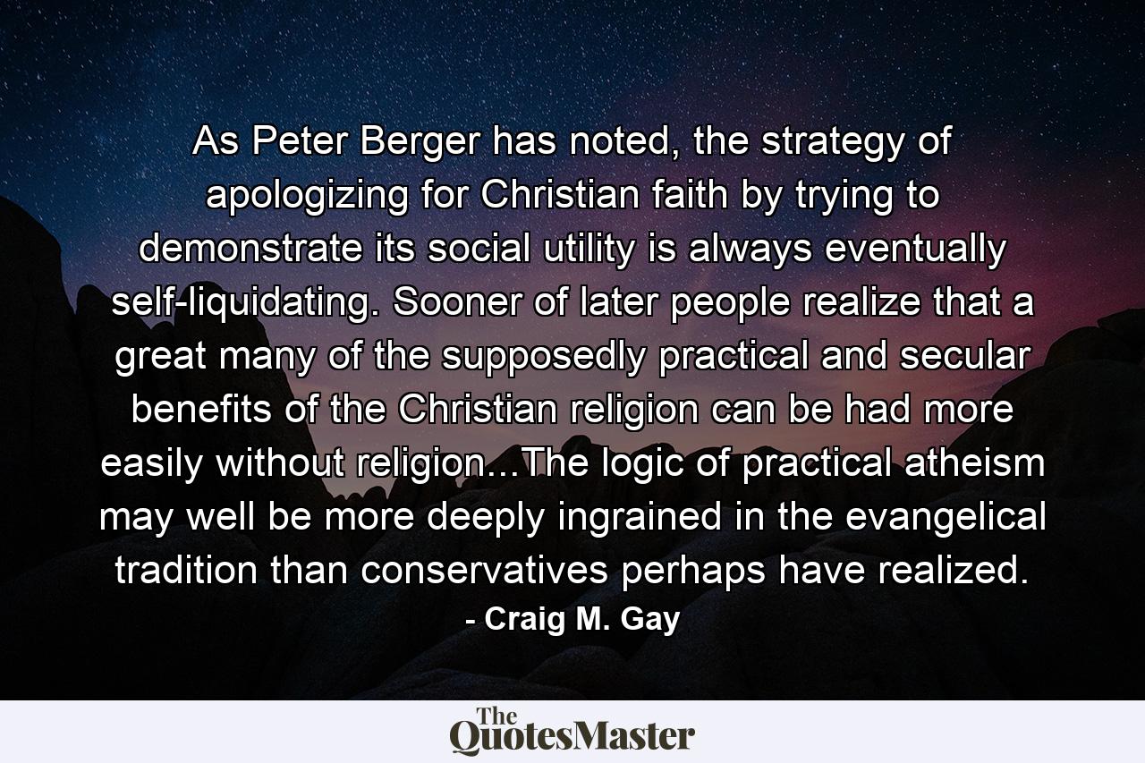 As Peter Berger has noted, the strategy of apologizing for Christian faith by trying to demonstrate its social utility is always eventually self-liquidating. Sooner of later people realize that a great many of the supposedly practical and secular benefits of the Christian religion can be had more easily without religion...The logic of practical atheism may well be more deeply ingrained in the evangelical tradition than conservatives perhaps have realized. - Quote by Craig M. Gay