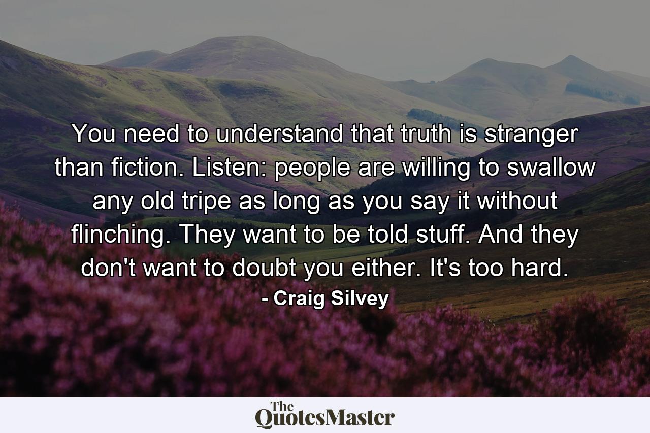 You need to understand that truth is stranger than fiction. Listen: people are willing to swallow any old tripe as long as you say it without flinching. They want to be told stuff. And they don't want to doubt you either. It's too hard. - Quote by Craig Silvey