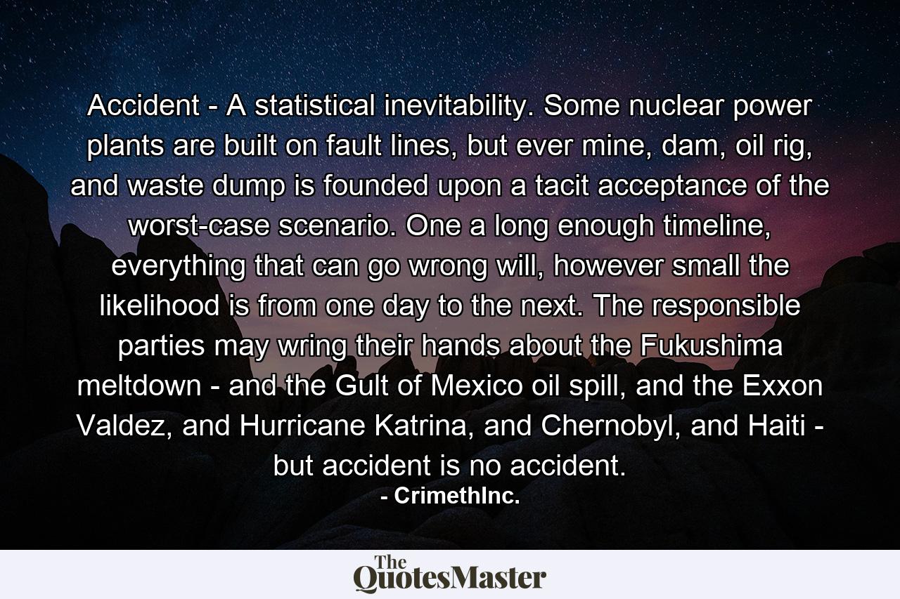 Accident - A statistical inevitability. Some nuclear power plants are built on fault lines, but ever mine, dam, oil rig, and waste dump is founded upon a tacit acceptance of the worst-case scenario. One a long enough timeline, everything that can go wrong will, however small the likelihood is from one day to the next. The responsible parties may wring their hands about the Fukushima meltdown - and the Gult of Mexico oil spill, and the Exxon Valdez, and Hurricane Katrina, and Chernobyl, and Haiti - but accident is no accident. - Quote by CrimethInc.