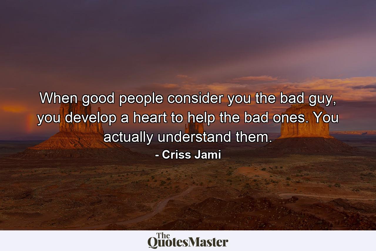 When good people consider you the bad guy, you develop a heart to help the bad ones. You actually understand them. - Quote by Criss Jami