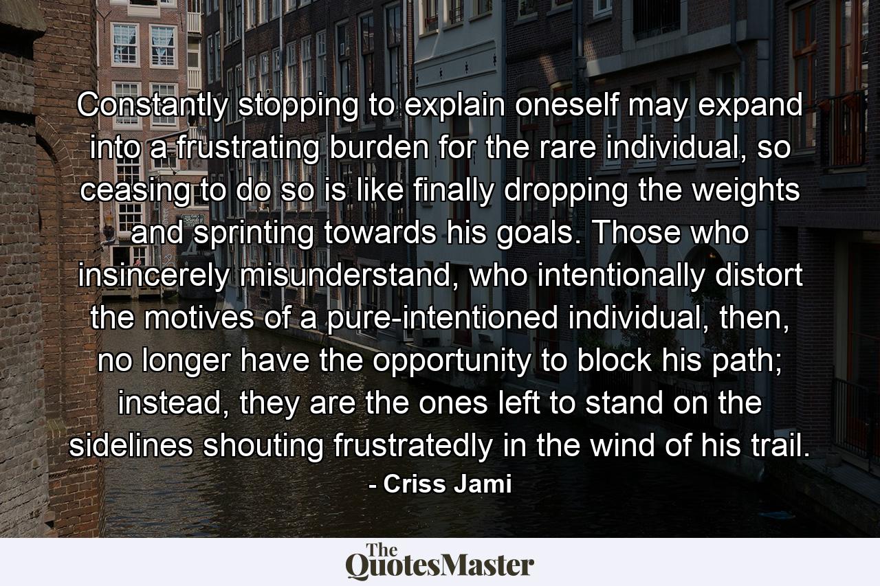 Constantly stopping to explain oneself may expand into a frustrating burden for the rare individual, so ceasing to do so is like finally dropping the weights and sprinting towards his goals. Those who insincerely misunderstand, who intentionally distort the motives of a pure-intentioned individual, then, no longer have the opportunity to block his path; instead, they are the ones left to stand on the sidelines shouting frustratedly in the wind of his trail. - Quote by Criss Jami