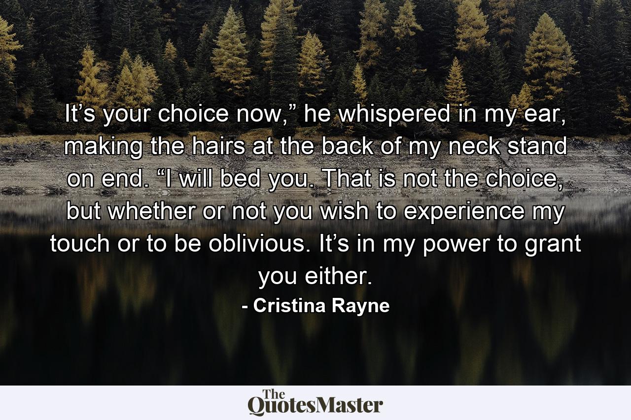 It’s your choice now,” he whispered in my ear, making the hairs at the back of my neck stand on end. “I will bed you. That is not the choice, but whether or not you wish to experience my touch or to be oblivious. It’s in my power to grant you either. - Quote by Cristina Rayne