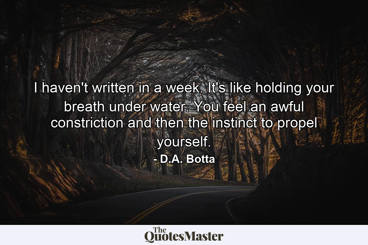 I haven't written in a week. It's like holding your breath under water. You feel an awful constriction and then the instinct to propel yourself. - Quote by D.A. Botta