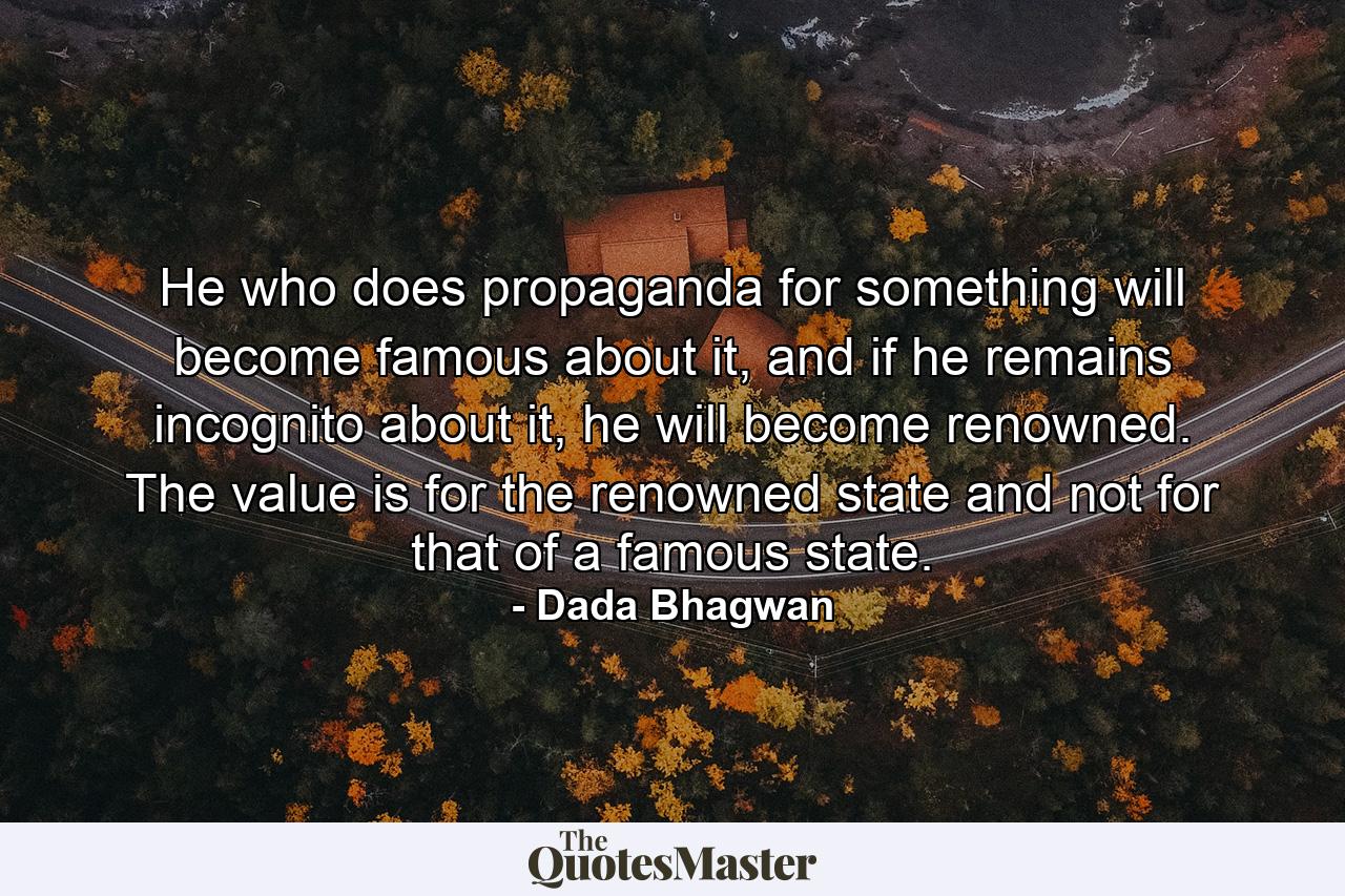 He who does propaganda for something will become famous about it, and if he remains incognito about it, he will become renowned. The value is for the renowned state and not for that of a famous state. - Quote by Dada Bhagwan