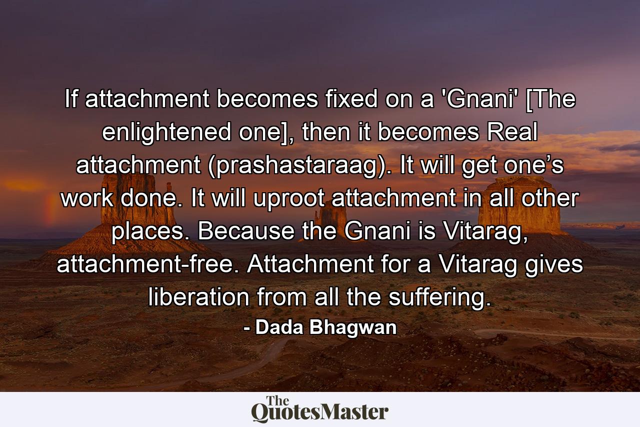 If attachment becomes fixed on a 'Gnani' [The enlightened one], then it becomes Real attachment (prashastaraag). It will get one’s work done. It will uproot attachment in all other places. Because the Gnani is Vitarag, attachment-free. Attachment for a Vitarag gives liberation from all the suffering. - Quote by Dada Bhagwan