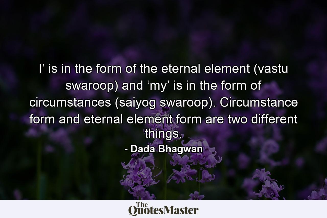 I’ is in the form of the eternal element (vastu swaroop) and ‘my’ is in the form of circumstances (saiyog swaroop). Circumstance form and eternal element form are two different things. - Quote by Dada Bhagwan