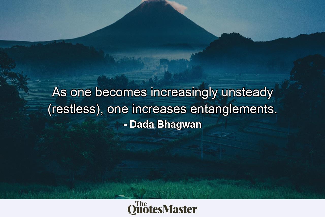 As one becomes increasingly unsteady (restless), one increases entanglements. - Quote by Dada Bhagwan