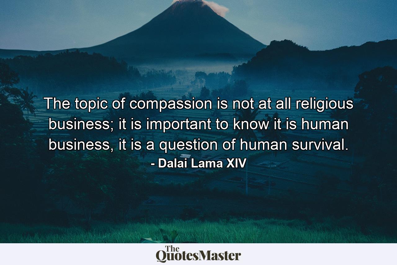 The topic of compassion is not at all religious business; it is important to know it is human business, it is a question of human survival. - Quote by Dalai Lama XIV