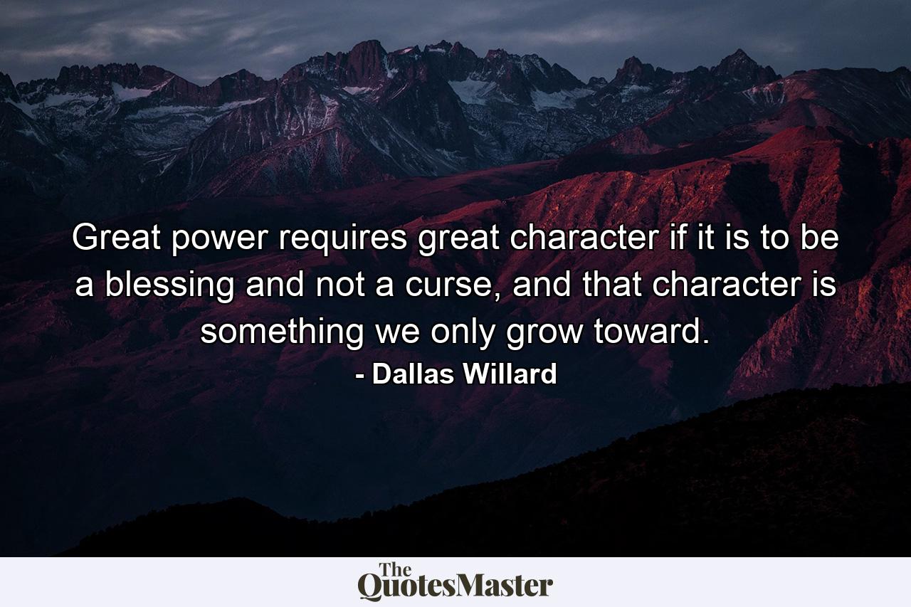 Great power requires great character if it is to be a blessing and not a curse, and that character is something we only grow toward. - Quote by Dallas Willard