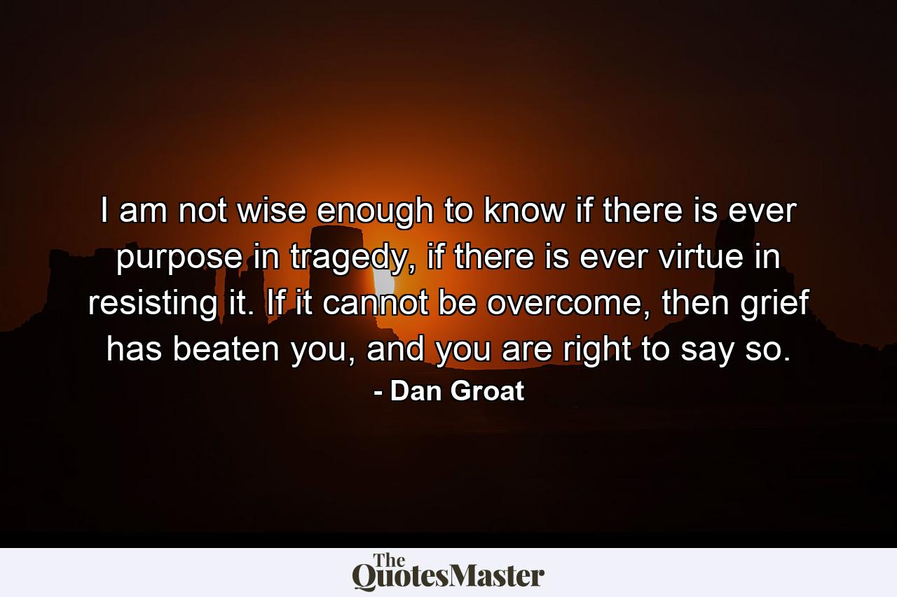 I am not wise enough to know if there is ever purpose in tragedy, if there is ever virtue in resisting it. If it cannot be overcome, then grief has beaten you, and you are right to say so. - Quote by Dan Groat