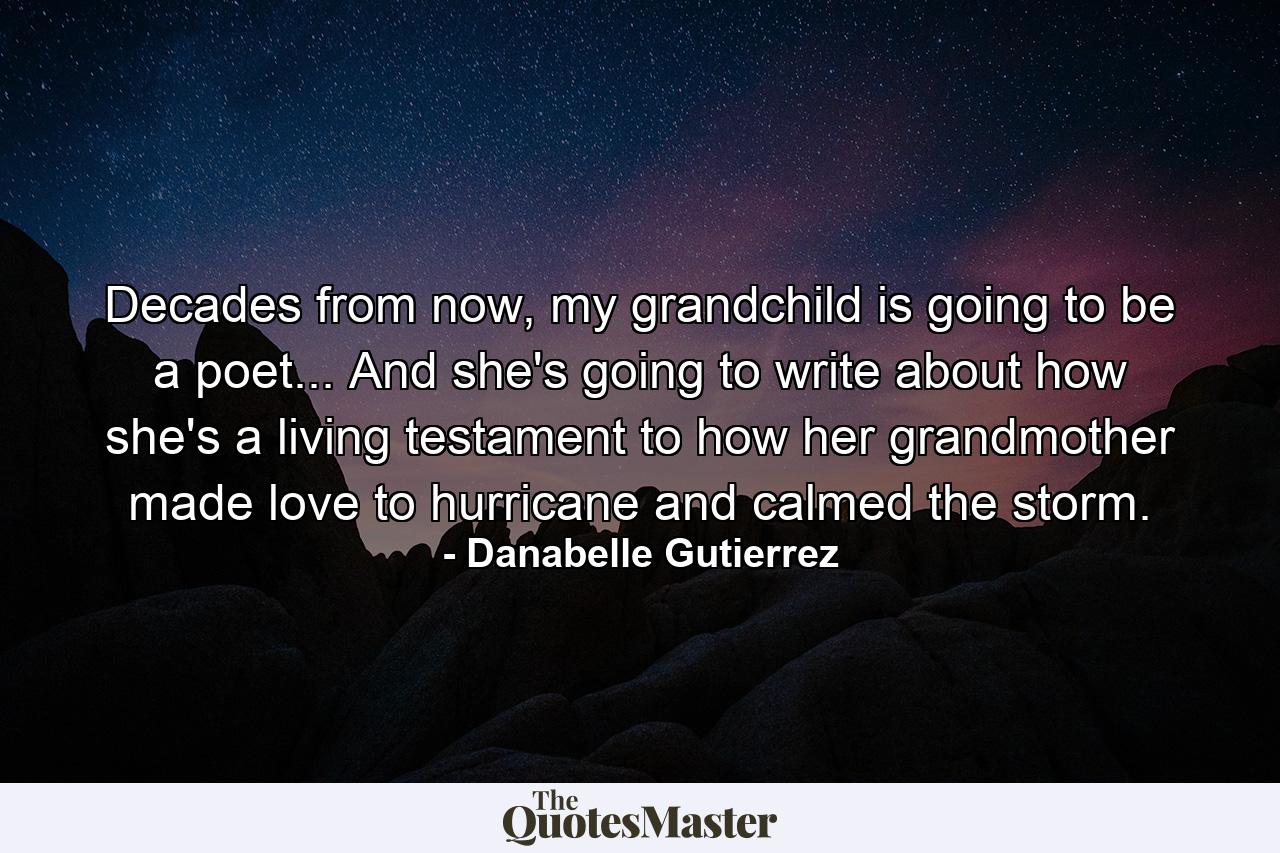 Decades from now, my grandchild is going to be a poet... And she's going to write about how she's a living testament to how her grandmother made love to hurricane and calmed the storm. - Quote by Danabelle Gutierrez