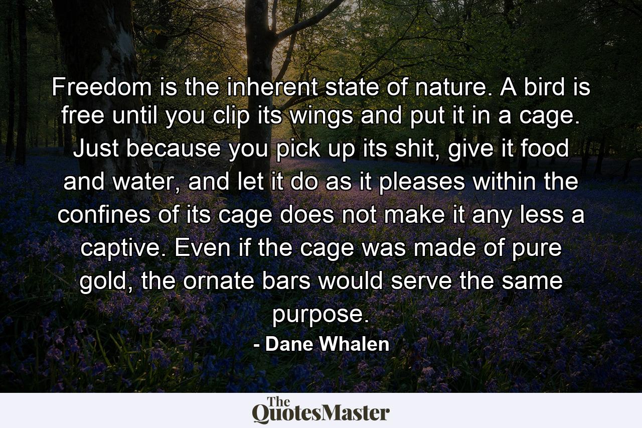 Freedom is the inherent state of nature. A bird is free until you clip its wings and put it in a cage. Just because you pick up its shit, give it food and water, and let it do as it pleases within the confines of its cage does not make it any less a captive. Even if the cage was made of pure gold, the ornate bars would serve the same purpose. - Quote by Dane Whalen