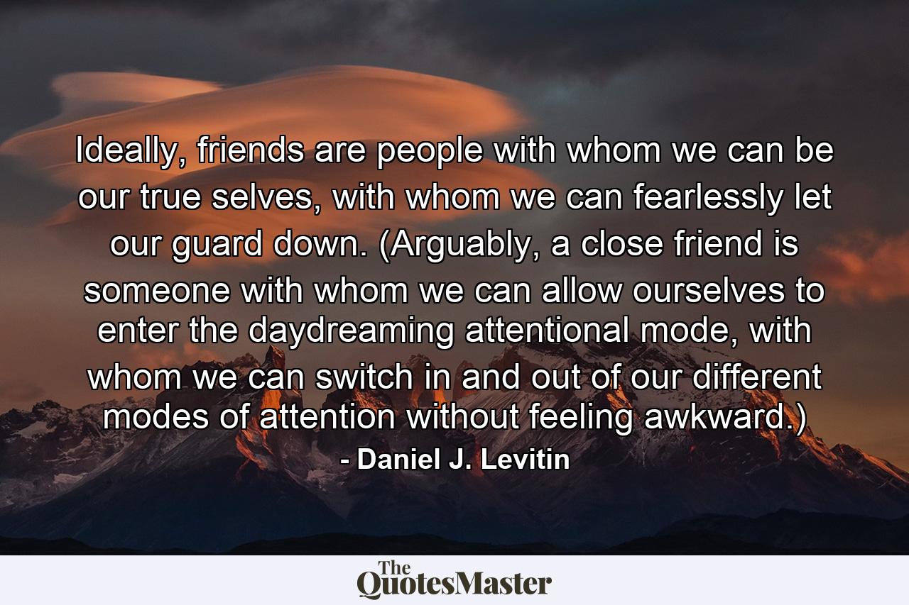 Ideally, friends are people with whom we can be our true selves, with whom we can fearlessly let our guard down. (Arguably, a close friend is someone with whom we can allow ourselves to enter the daydreaming attentional mode, with whom we can switch in and out of our different modes of attention without feeling awkward.) - Quote by Daniel J. Levitin