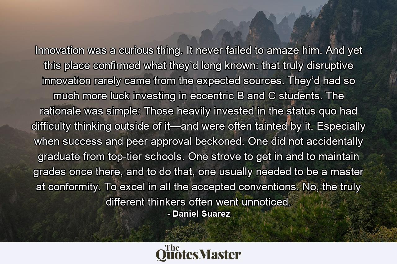 Innovation was a curious thing. It never failed to amaze him. And yet this place confirmed what they’d long known: that truly disruptive innovation rarely came from the expected sources. They’d had so much more luck investing in eccentric B and C students. The rationale was simple: Those heavily invested in the status quo had difficulty thinking outside of it—and were often tainted by it. Especially when success and peer approval beckoned. One did not accidentally graduate from top-tier schools. One strove to get in and to maintain grades once there, and to do that, one usually needed to be a master at conformity. To excel in all the accepted conventions. No, the truly different thinkers often went unnoticed. - Quote by Daniel Suarez