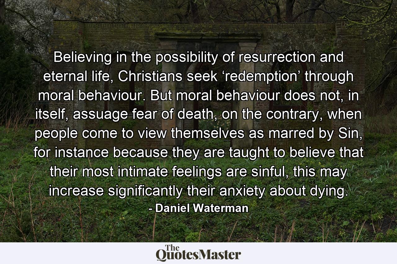 Believing in the possibility of resurrection and eternal life, Christians seek ‘redemption’ through moral behaviour. But moral behaviour does not, in itself, assuage fear of death, on the contrary, when people come to view themselves as marred by Sin, for instance because they are taught to believe that their most intimate feelings are sinful, this may increase significantly their anxiety about dying. - Quote by Daniel Waterman