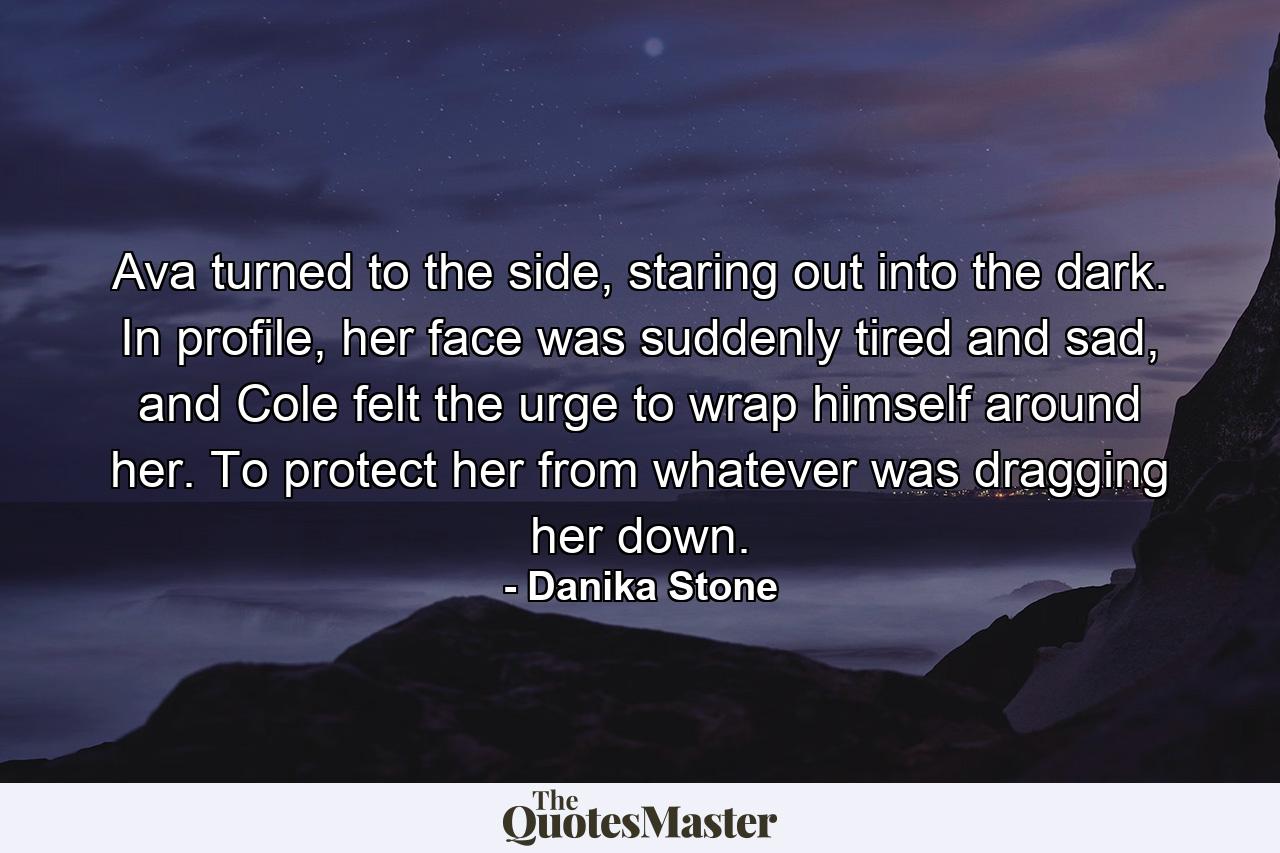 Ava turned to the side, staring out into the dark. In profile, her face was suddenly tired and sad, and Cole felt the urge to wrap himself around her. To protect her from whatever was dragging her down. - Quote by Danika Stone