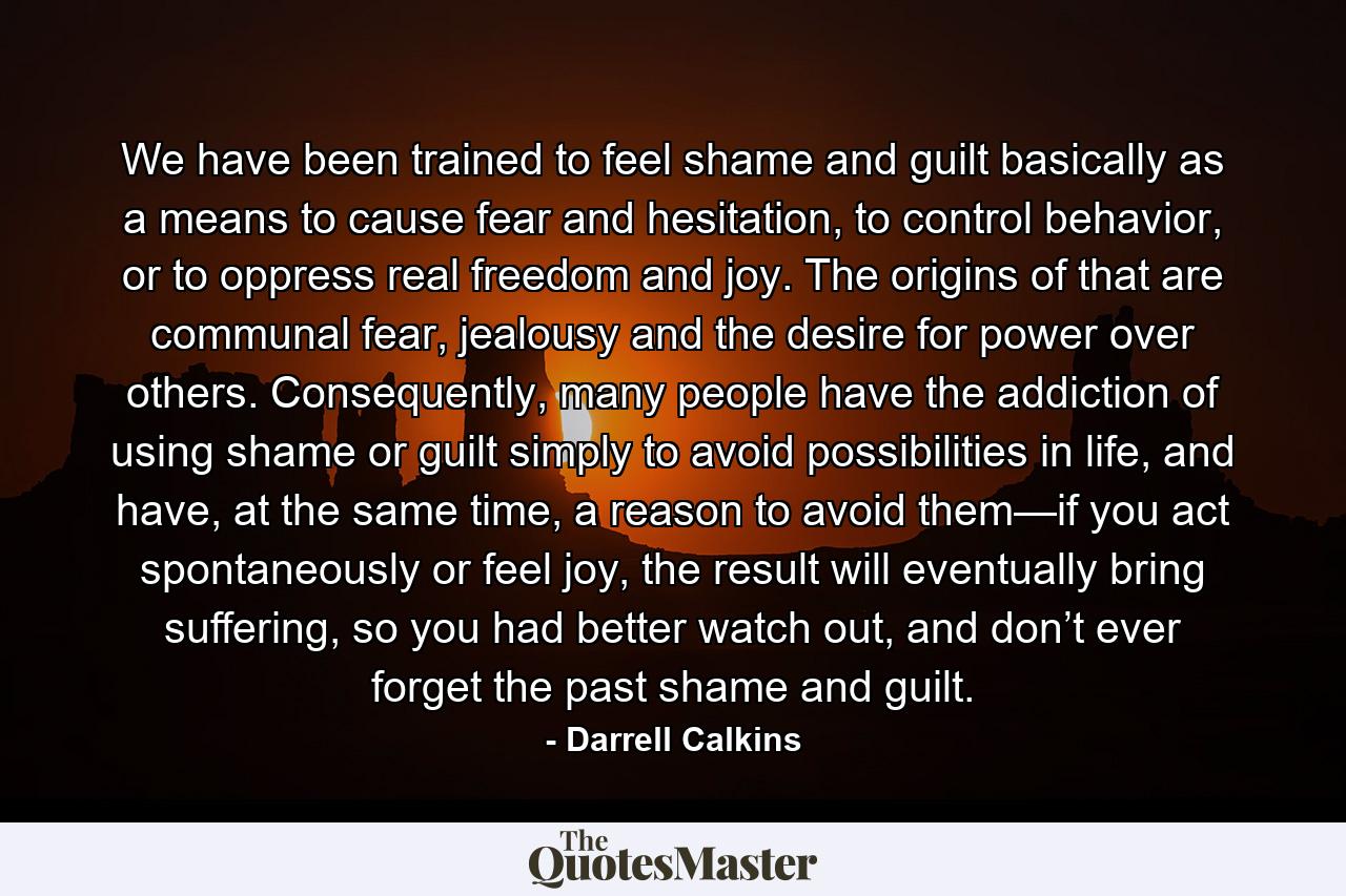 We have been trained to feel shame and guilt basically as a means to cause fear and hesitation, to control behavior, or to oppress real freedom and joy. The origins of that are communal fear, jealousy and the desire for power over others. Consequently, many people have the addiction of using shame or guilt simply to avoid possibilities in life, and have, at the same time, a reason to avoid them—if you act spontaneously or feel joy, the result will eventually bring suffering, so you had better watch out, and don’t ever forget the past shame and guilt. - Quote by Darrell Calkins