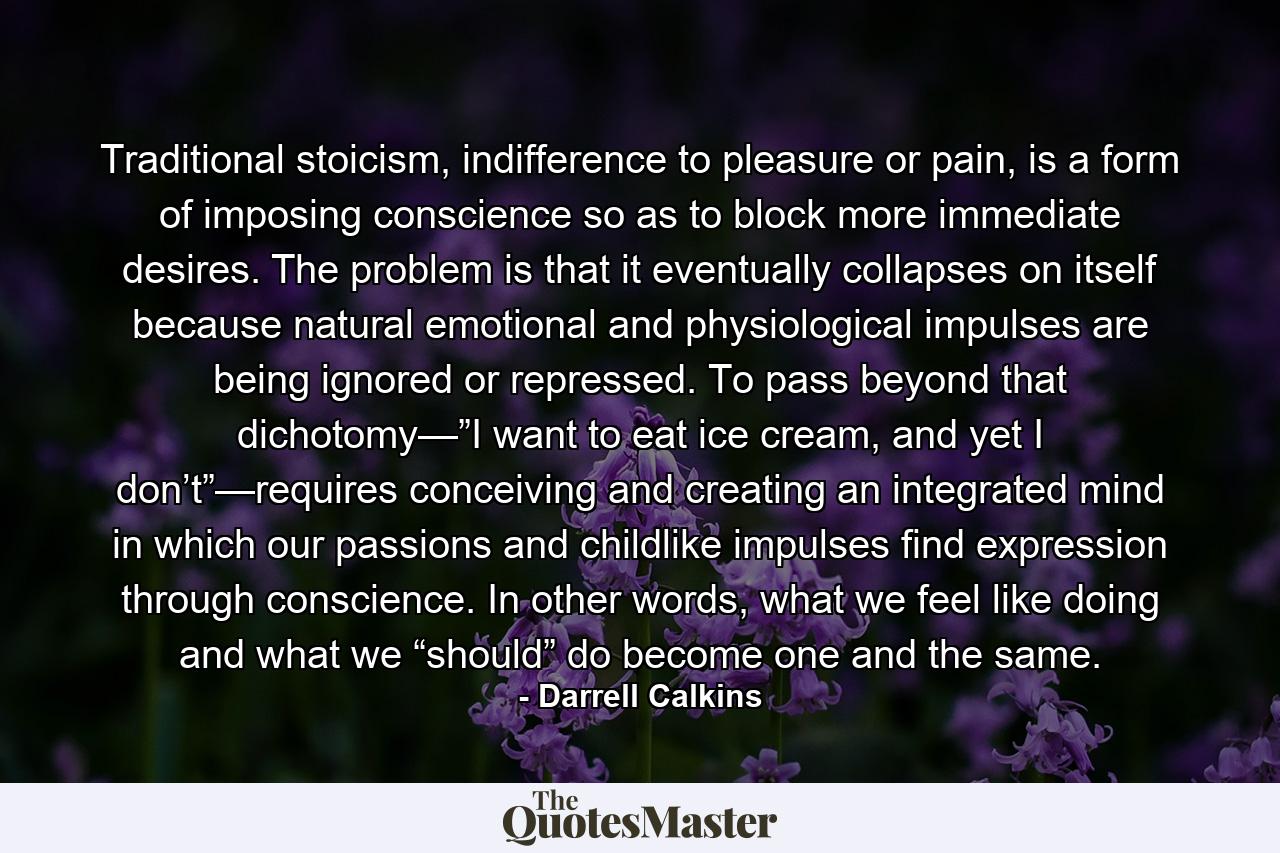 Traditional stoicism, indifference to pleasure or pain, is a form of imposing conscience so as to block more immediate desires. The problem is that it eventually collapses on itself because natural emotional and physiological impulses are being ignored or repressed. To pass beyond that dichotomy—”I want to eat ice cream, and yet I don’t”—requires conceiving and creating an integrated mind in which our passions and childlike impulses find expression through conscience. In other words, what we feel like doing and what we “should” do become one and the same. - Quote by Darrell Calkins