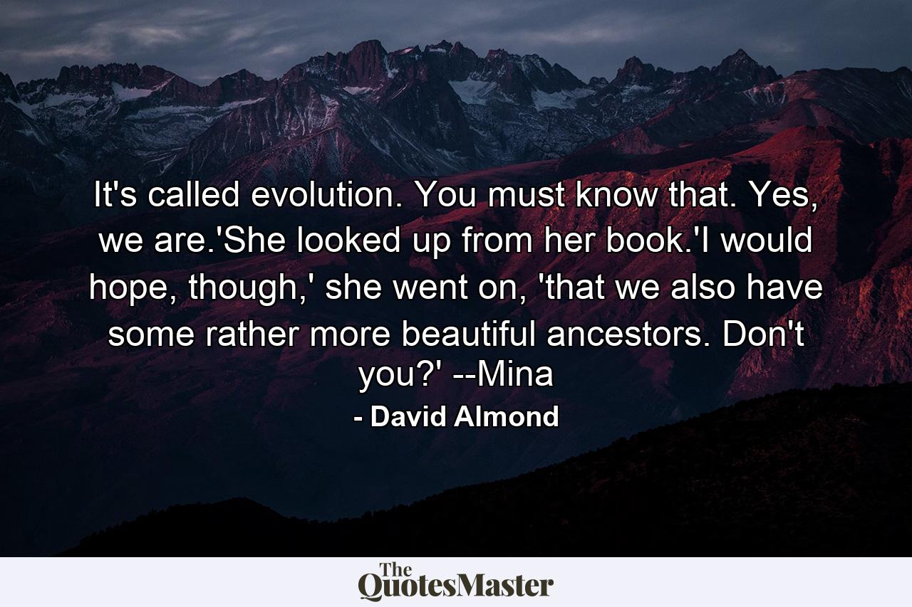 It's called evolution. You must know that. Yes, we are.'She looked up from her book.'I would hope, though,' she went on, 'that we also have some rather more beautiful ancestors. Don't you?' --Mina - Quote by David Almond