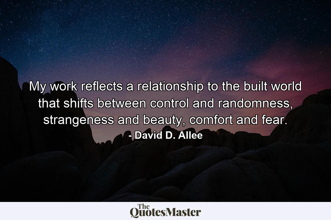 My work reflects a relationship to the built world that shifts between control and randomness, strangeness and beauty, comfort and fear. - Quote by David D. Allee