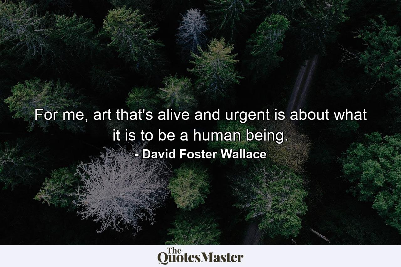 For me, art that's alive and urgent is about what it is to be a human being. - Quote by David Foster Wallace