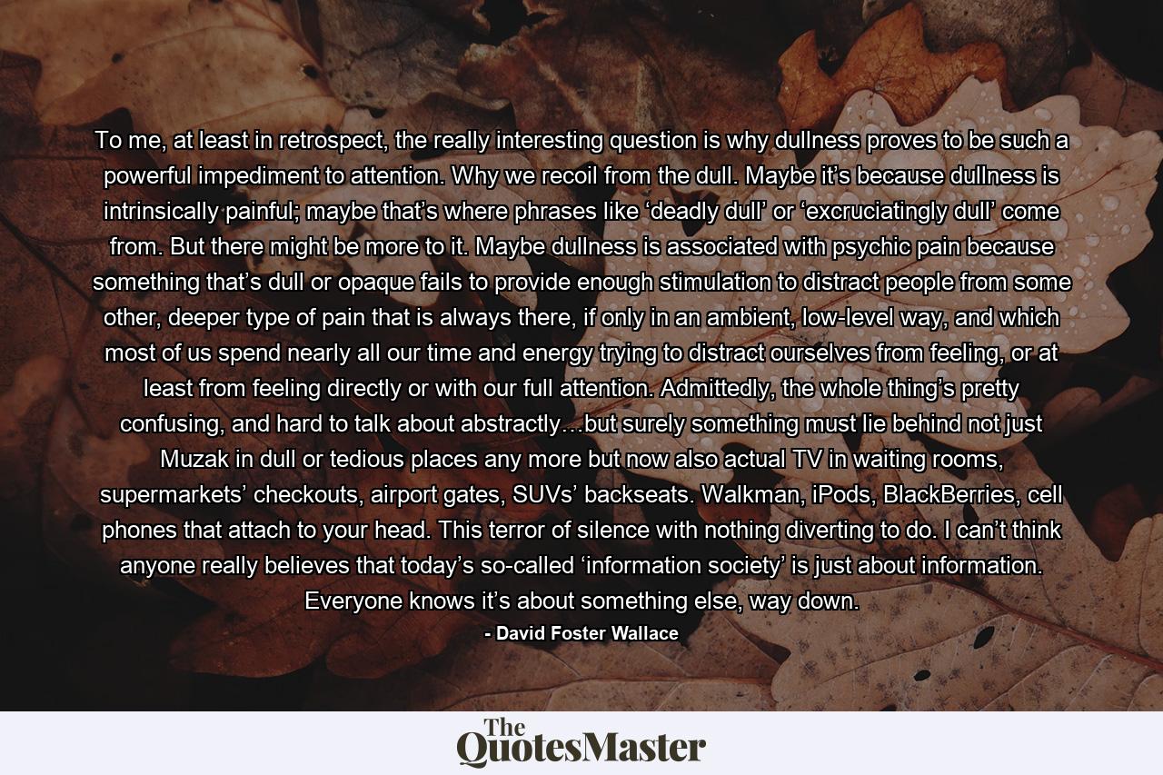 To me, at least in retrospect, the really interesting question is why dullness proves to be such a powerful impediment to attention. Why we recoil from the dull. Maybe it’s because dullness is intrinsically painful; maybe that’s where phrases like ‘deadly dull’ or ‘excruciatingly dull’ come from. But there might be more to it. Maybe dullness is associated with psychic pain because something that’s dull or opaque fails to provide enough stimulation to distract people from some other, deeper type of pain that is always there, if only in an ambient, low-level way, and which most of us spend nearly all our time and energy trying to distract ourselves from feeling, or at least from feeling directly or with our full attention. Admittedly, the whole thing’s pretty confusing, and hard to talk about abstractly…but surely something must lie behind not just Muzak in dull or tedious places any more but now also actual TV in waiting rooms, supermarkets’ checkouts, airport gates, SUVs’ backseats. Walkman, iPods, BlackBerries, cell phones that attach to your head. This terror of silence with nothing diverting to do. I can’t think anyone really believes that today’s so-called ‘information society’ is just about information. Everyone knows it’s about something else, way down. - Quote by David Foster Wallace