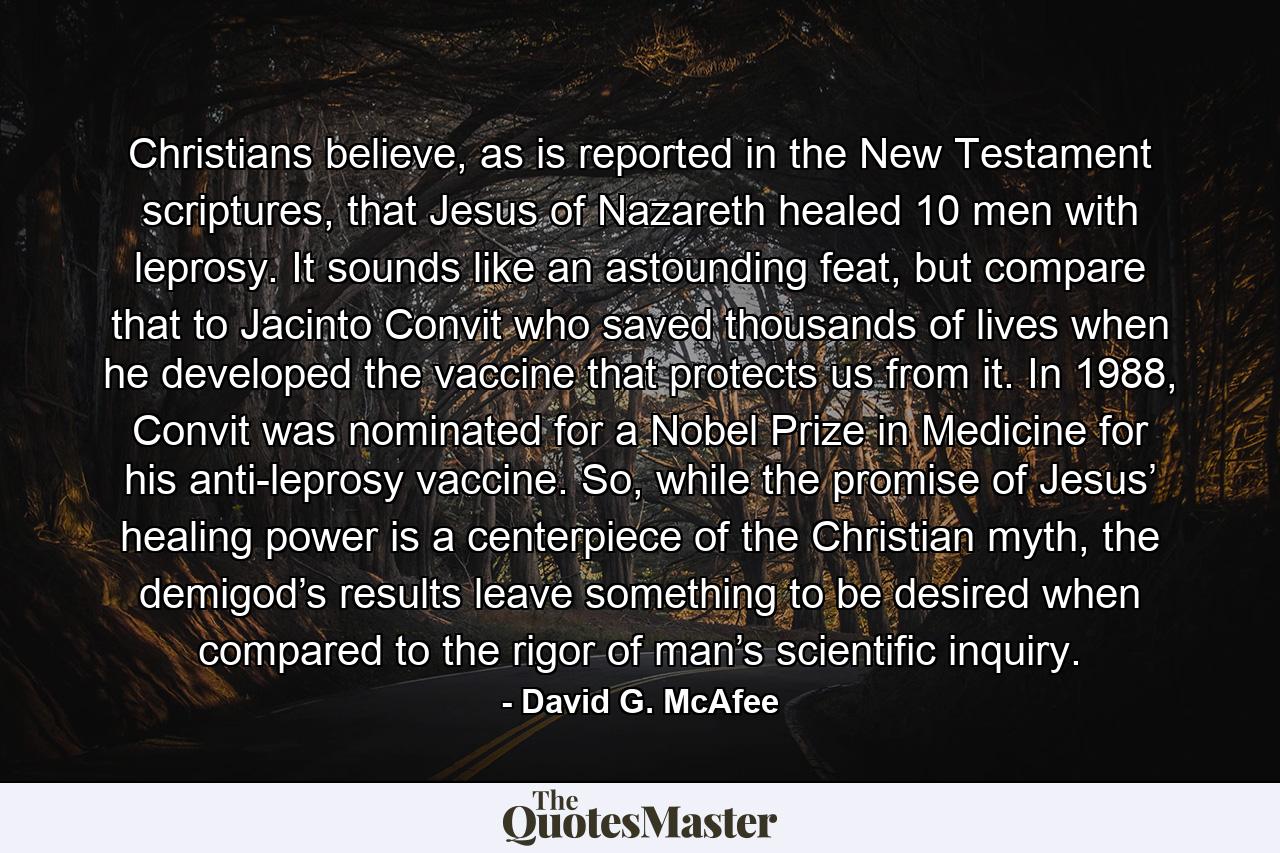 Christians believe, as is reported in the New Testament scriptures, that Jesus of Nazareth healed 10 men with leprosy. It sounds like an astounding feat, but compare that to Jacinto Convit who saved thousands of lives when he developed the vaccine that protects us from it. In 1988, Convit was nominated for a Nobel Prize in Medicine for his anti-leprosy vaccine. So, while the promise of Jesus’ healing power is a centerpiece of the Christian myth, the demigod’s results leave something to be desired when compared to the rigor of man’s scientific inquiry. - Quote by David G. McAfee