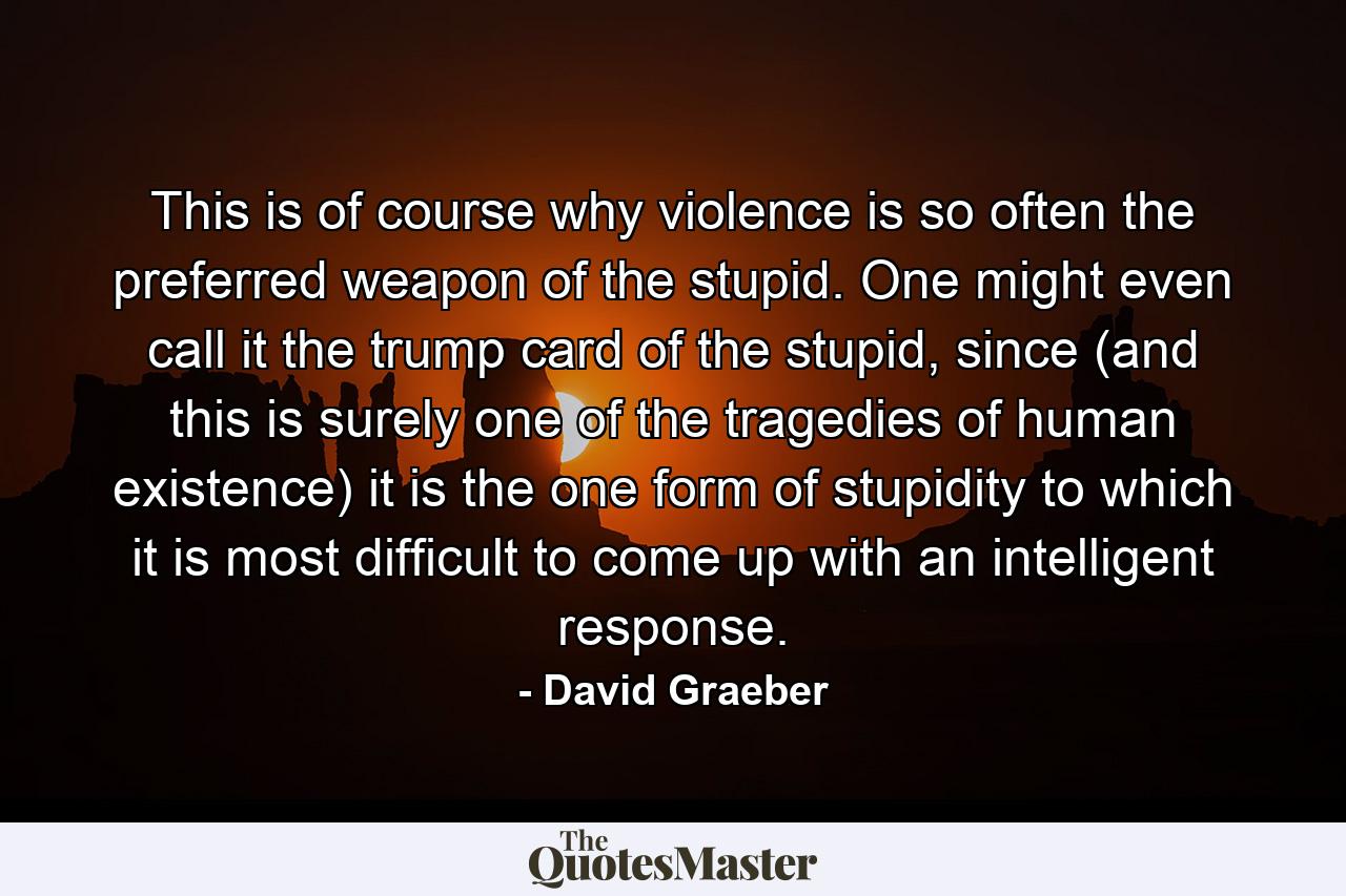 This is of course why violence is so often the preferred weapon of the stupid. One might even call it the trump card of the stupid, since (and this is surely one of the tragedies of human existence) it is the one form of stupidity to which it is most difficult to come up with an intelligent response. - Quote by David Graeber