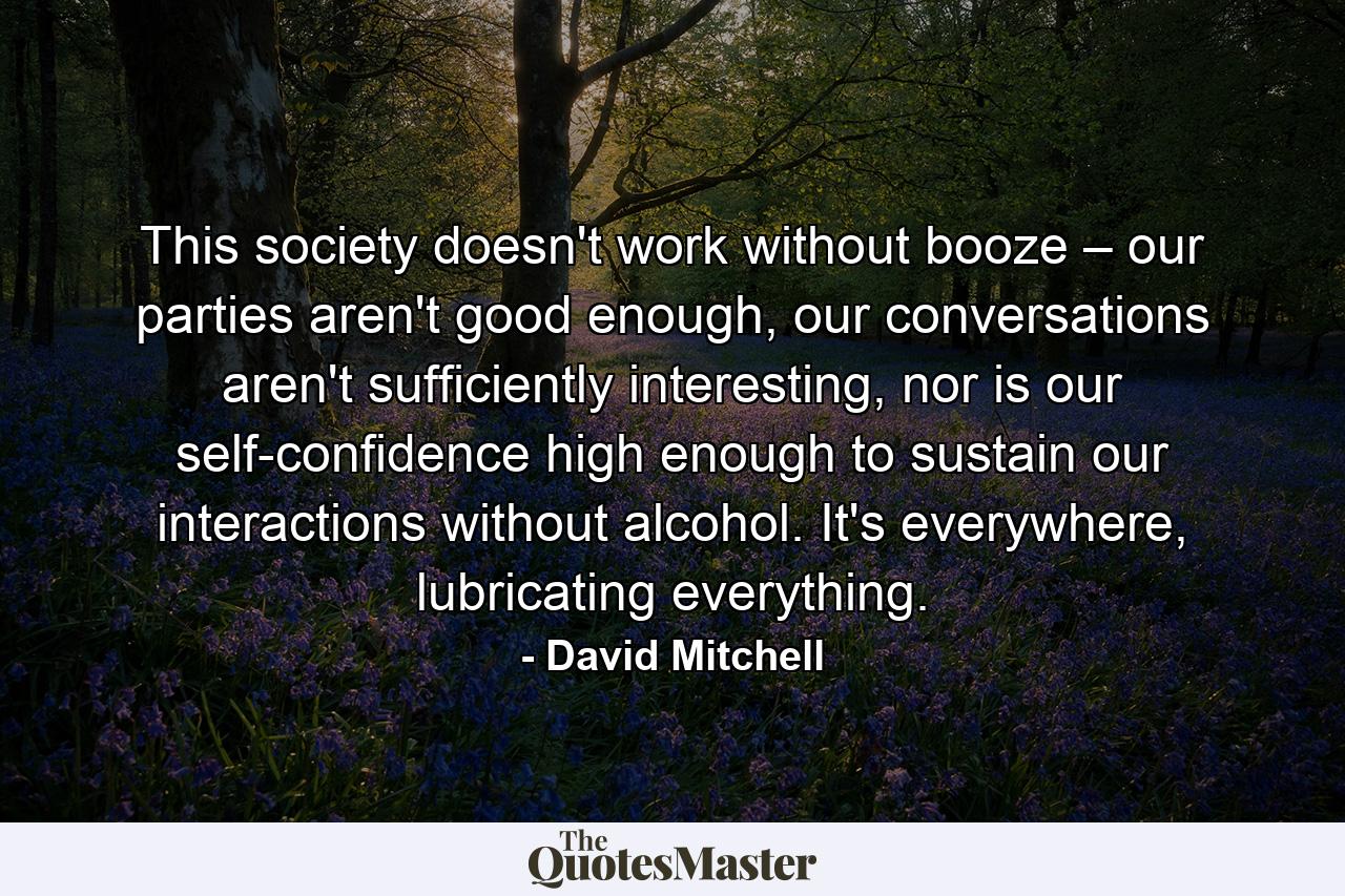 This society doesn't work without booze – our parties aren't good enough, our conversations aren't sufficiently interesting, nor is our self-confidence high enough to sustain our interactions without alcohol. It's everywhere, lubricating everything. - Quote by David Mitchell