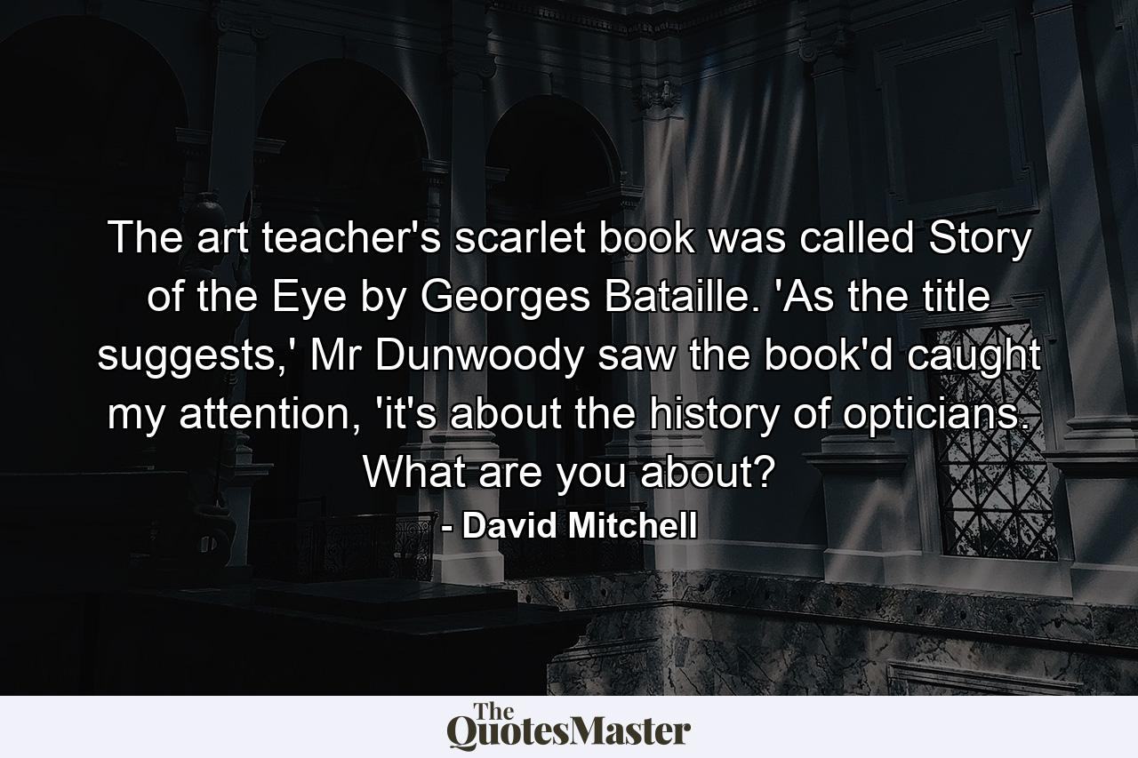 The art teacher's scarlet book was called Story of the Eye by Georges Bataille. 'As the title suggests,' Mr Dunwoody saw the book'd caught my attention, 'it's about the history of opticians. What are you about? - Quote by David Mitchell