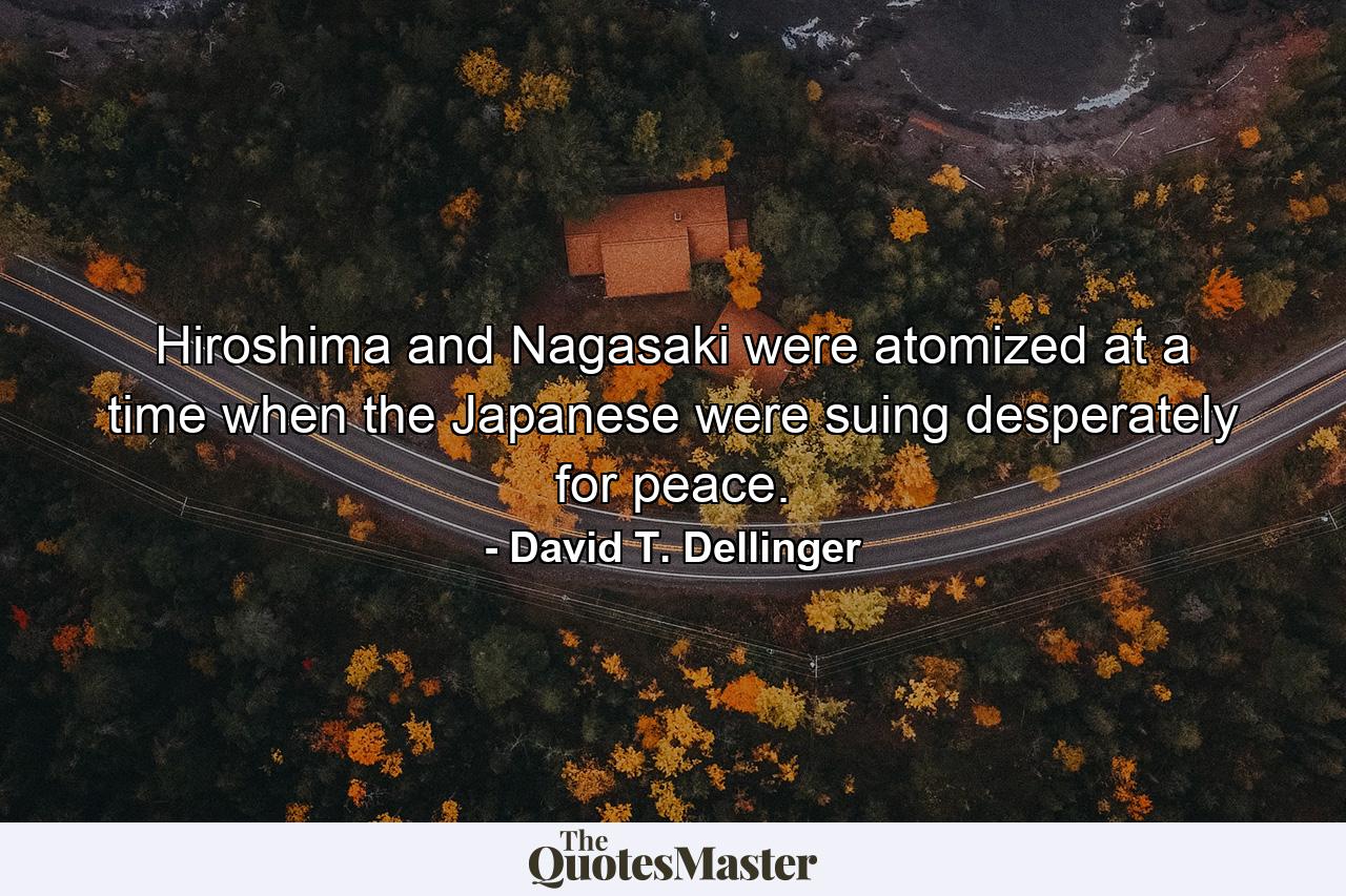 Hiroshima and Nagasaki were atomized at a time when the Japanese were suing desperately for peace. - Quote by David T. Dellinger