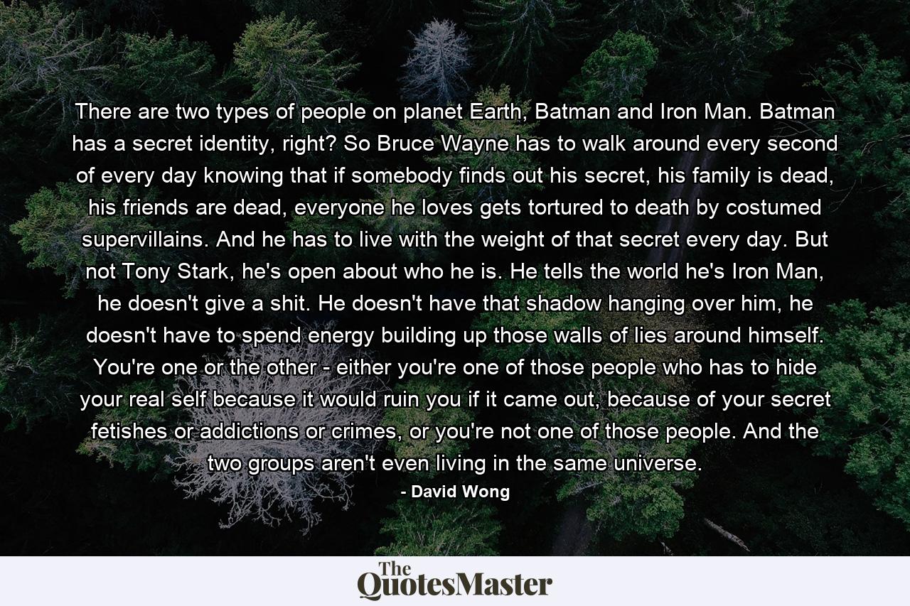 There are two types of people on planet Earth, Batman and Iron Man. Batman has a secret identity, right? So Bruce Wayne has to walk around every second of every day knowing that if somebody finds out his secret, his family is dead, his friends are dead, everyone he loves gets tortured to death by costumed supervillains. And he has to live with the weight of that secret every day. But not Tony Stark, he's open about who he is. He tells the world he's Iron Man, he doesn't give a shit. He doesn't have that shadow hanging over him, he doesn't have to spend energy building up those walls of lies around himself. You're one or the other - either you're one of those people who has to hide your real self because it would ruin you if it came out, because of your secret fetishes or addictions or crimes, or you're not one of those people. And the two groups aren't even living in the same universe. - Quote by David Wong