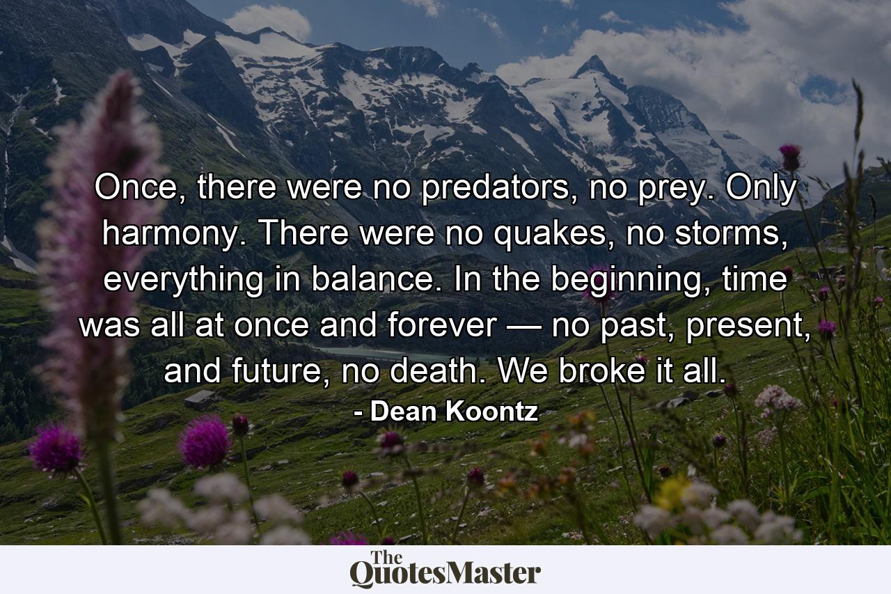 Once, there were no predators, no prey. Only harmony. There were no quakes, no storms, everything in balance. In the beginning, time was all at once and forever — no past, present, and future, no death. We broke it all. - Quote by Dean Koontz