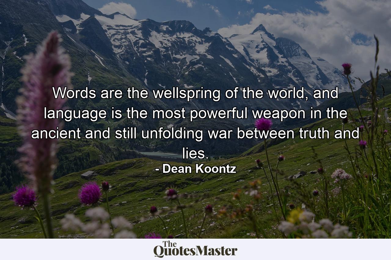 Words are the wellspring of the world, and language is the most powerful weapon in the ancient and still unfolding war between truth and lies. - Quote by Dean Koontz