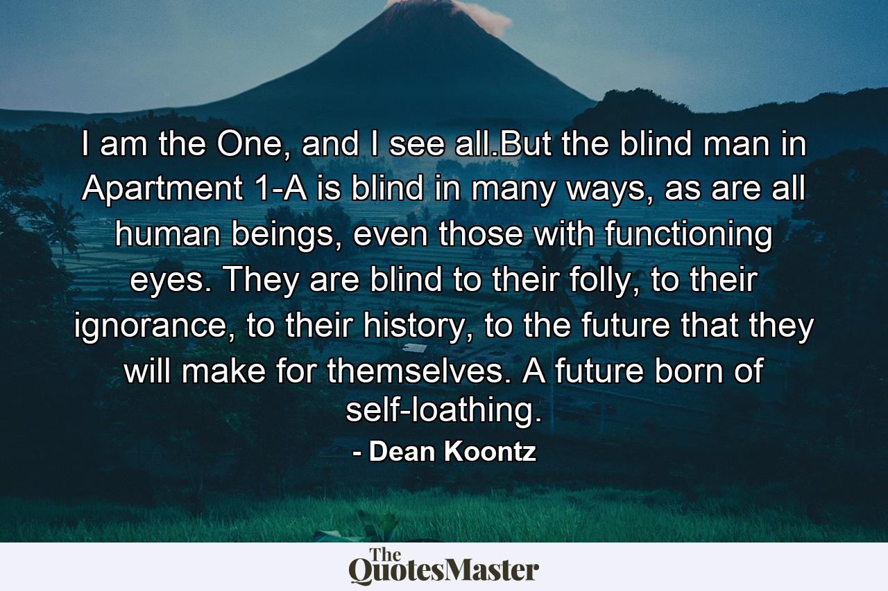 I am the One, and I see all.But the blind man in Apartment 1-A is blind in many ways, as are all human beings, even those with functioning eyes. They are blind to their folly, to their ignorance, to their history, to the future that they will make for themselves. A future born of self-loathing. - Quote by Dean Koontz