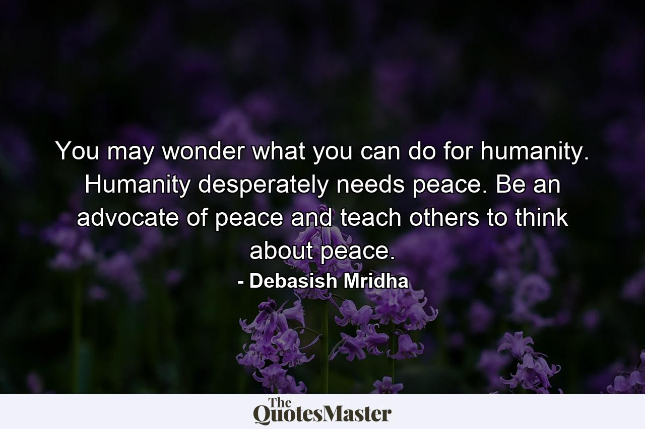 You may wonder what you can do for humanity. Humanity desperately needs peace. Be an advocate of peace and teach others to think about peace. - Quote by Debasish Mridha