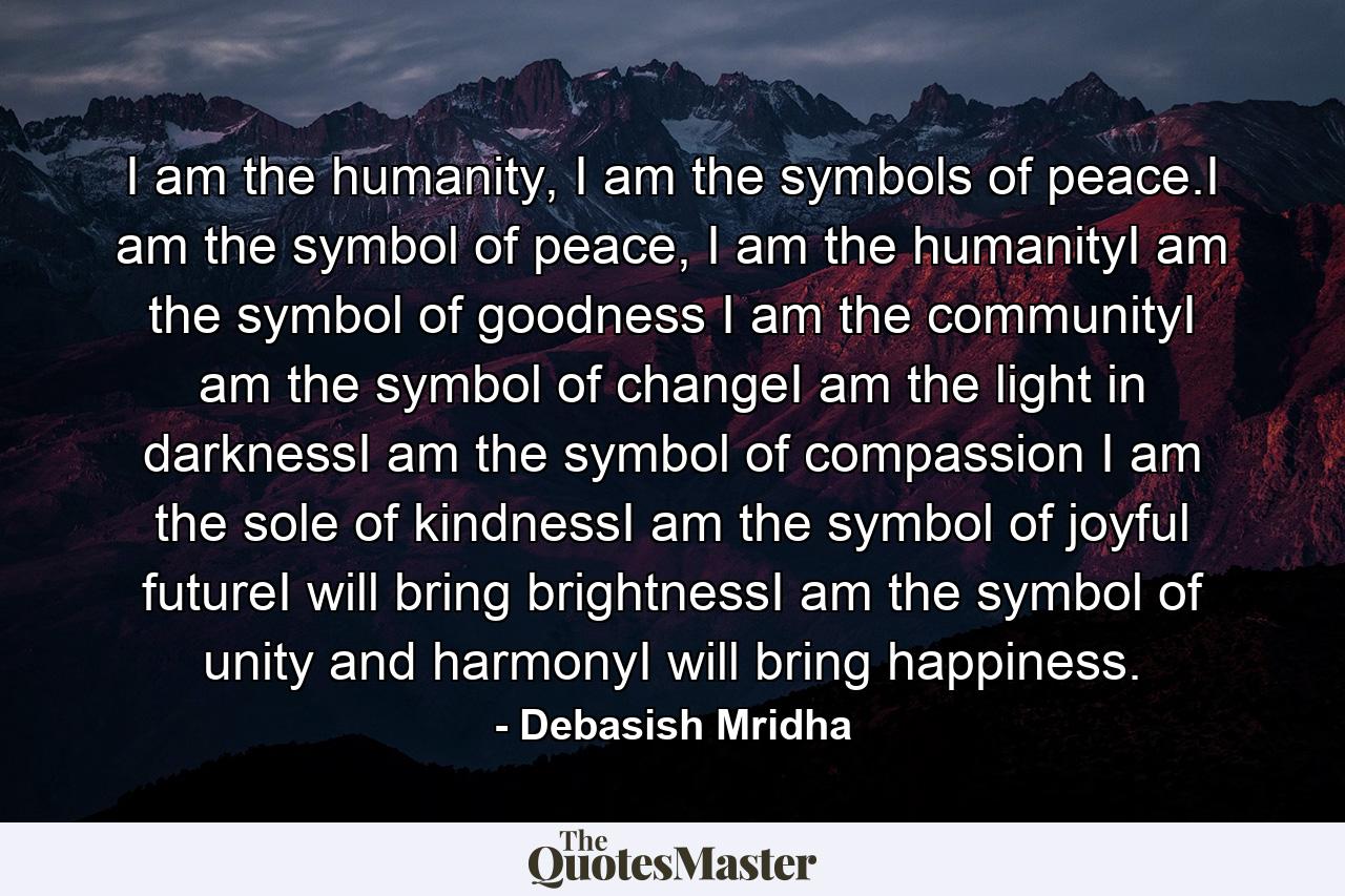 I am the humanity, I am the symbols of peace.I am the symbol of peace, I am the humanityI am the symbol of goodness I am the communityI am the symbol of changeI am the light in darknessI am the symbol of compassion I am the sole of kindnessI am the symbol of joyful futureI will bring brightnessI am the symbol of unity and harmonyI will bring happiness. - Quote by Debasish Mridha