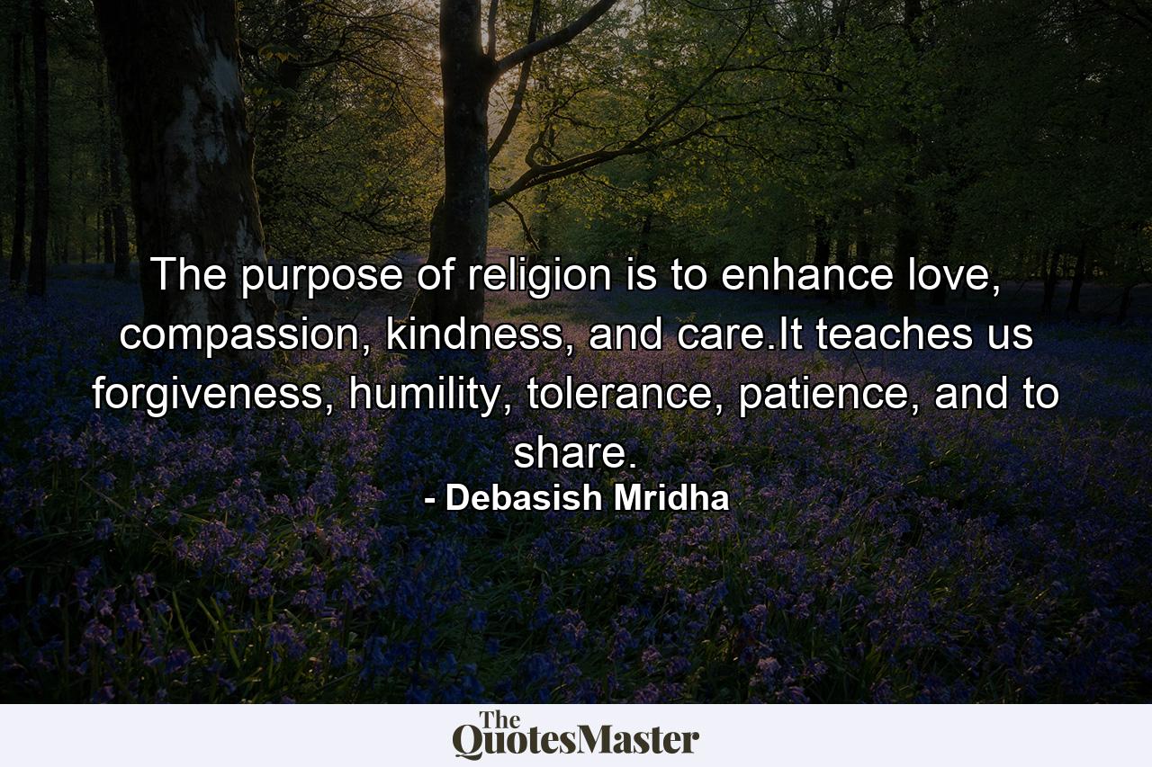 The purpose of religion is to enhance love, compassion, kindness, and care.It teaches us forgiveness, humility, tolerance, patience, and to share. - Quote by Debasish Mridha