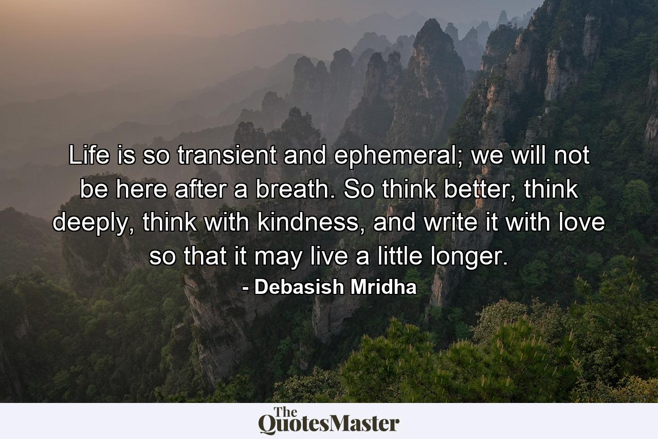 Life is so transient and ephemeral; we will not be here after a breath. So think better, think deeply, think with kindness, and write it with love so that it may live a little longer. - Quote by Debasish Mridha