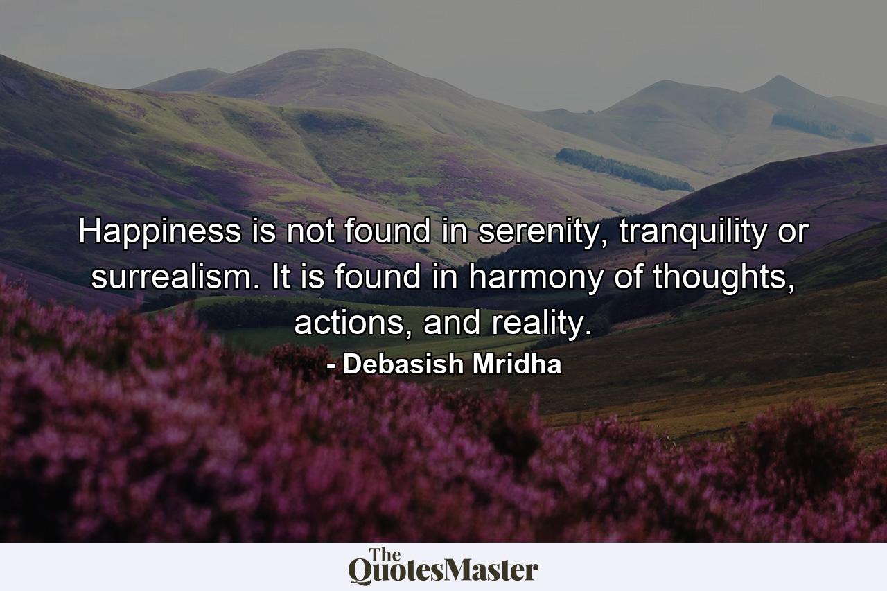 Happiness is not found in serenity, tranquility or surrealism. It is found in harmony of thoughts, actions, and reality. - Quote by Debasish Mridha