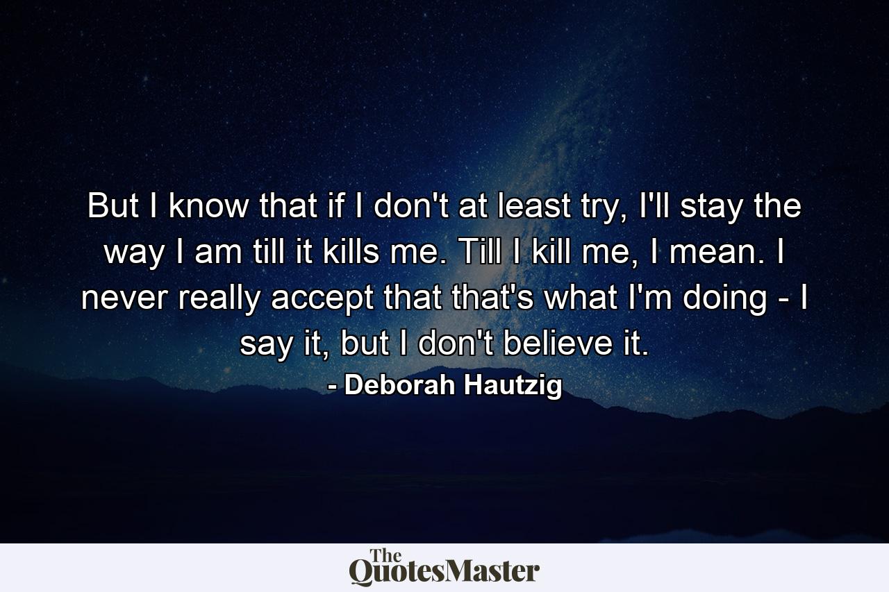 But I know that if I don't at least try, I'll stay the way I am till it kills me. Till I kill me, I mean. I never really accept that that's what I'm doing - I say it, but I don't believe it. - Quote by Deborah Hautzig