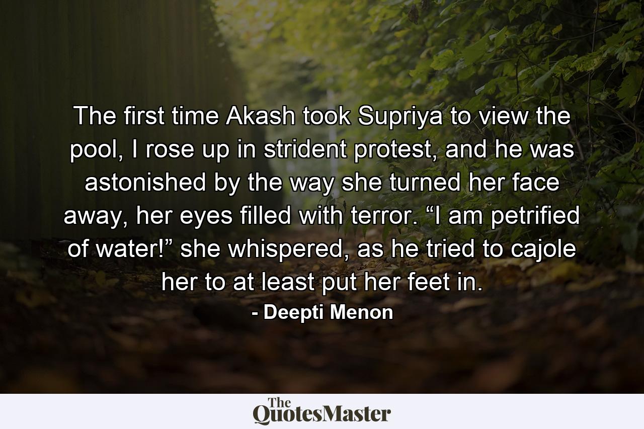 The first time Akash took Supriya to view the pool, I rose up in strident protest, and he was astonished by the way she turned her face away, her eyes filled with terror. “I am petrified of water!” she whispered, as he tried to cajole her to at least put her feet in. - Quote by Deepti Menon