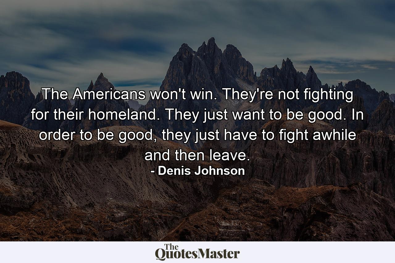 The Americans won't win. They're not fighting for their homeland. They just want to be good. In order to be good, they just have to fight awhile and then leave. - Quote by Denis Johnson