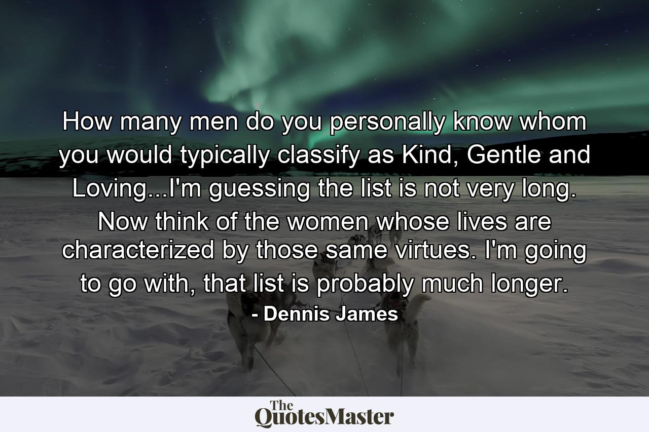 How many men do you personally know whom you would typically classify as Kind, Gentle and Loving...I'm guessing the list is not very long. Now think of the women whose lives are characterized by those same virtues. I'm going to go with, that list is probably much longer. - Quote by Dennis James