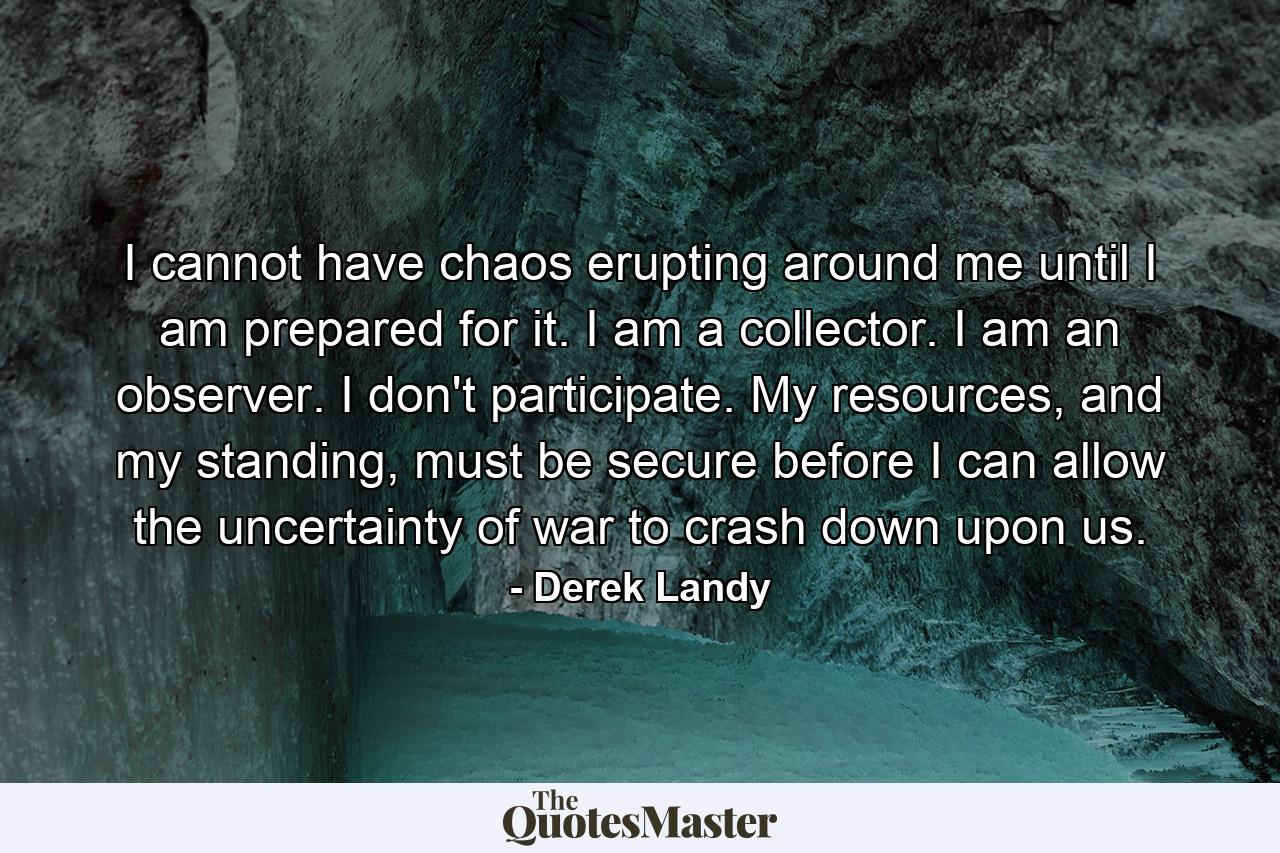 I cannot have chaos erupting around me until I am prepared for it. I am a collector. I am an observer. I don't participate. My resources, and my standing, must be secure before I can allow the uncertainty of war to crash down upon us. - Quote by Derek Landy